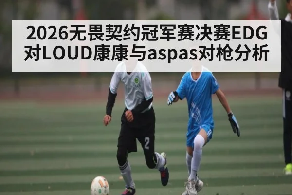 2026无畏契约冠军赛决赛EDG对LOUD康康与aspas对枪分析