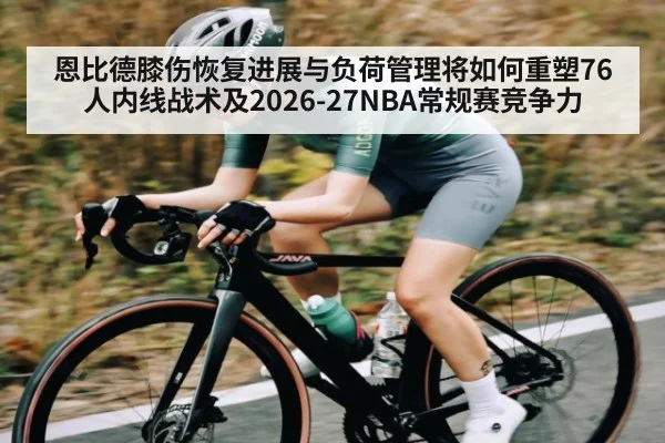 恩比德膝伤恢复进展与负荷管理将如何重塑76人内线战术及2026-27NBA常规赛竞争力