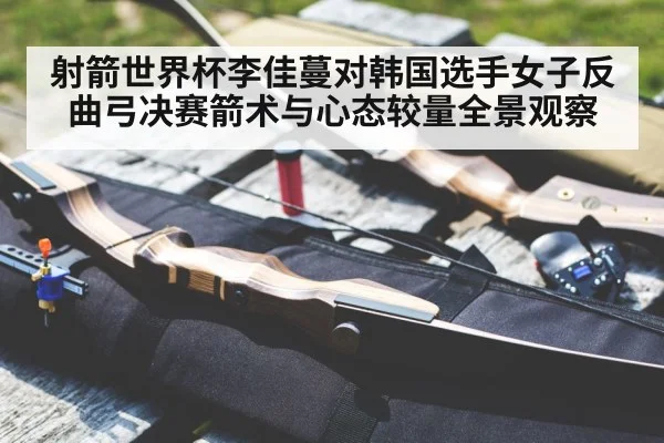 射箭世界杯李佳蔓对韩国选手女子反曲弓决赛箭术与心态较量全景观察